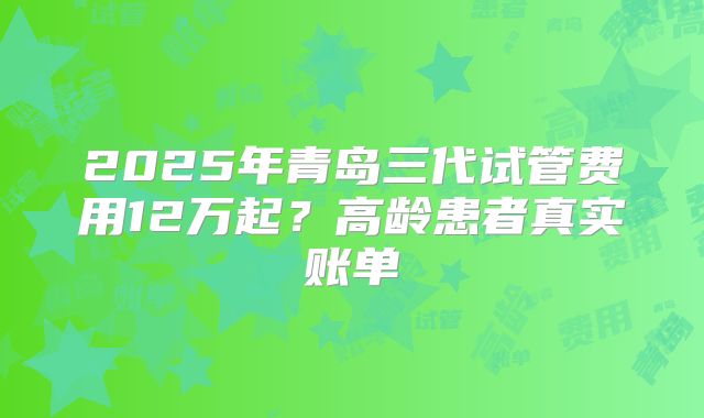 2025年青岛三代试管费用12万起？高龄患者真实账单