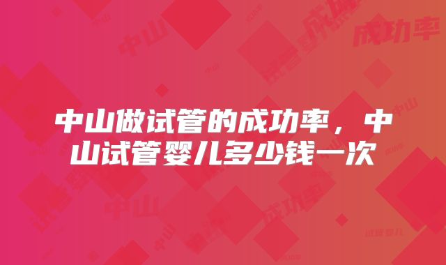 中山做试管的成功率，中山试管婴儿多少钱一次