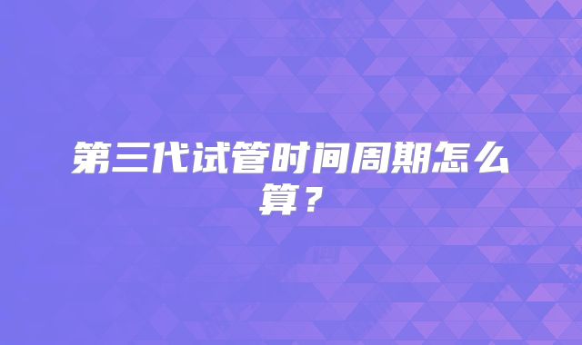 第三代试管时间周期怎么算？