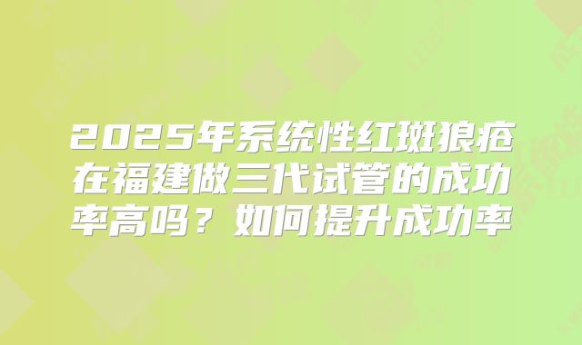 2025年系统性红斑狼疮在福建做三代试管的成功率高吗？如何提升成功率