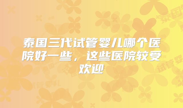 泰国三代试管婴儿哪个医院好一些，这些医院较受欢迎