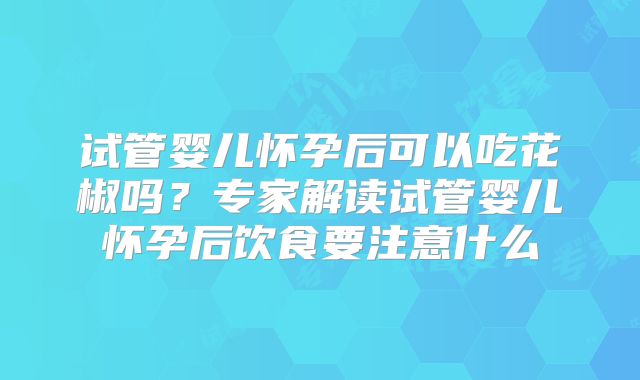 试管婴儿怀孕后可以吃花椒吗？专家解读试管婴儿怀孕后饮食要注意什么