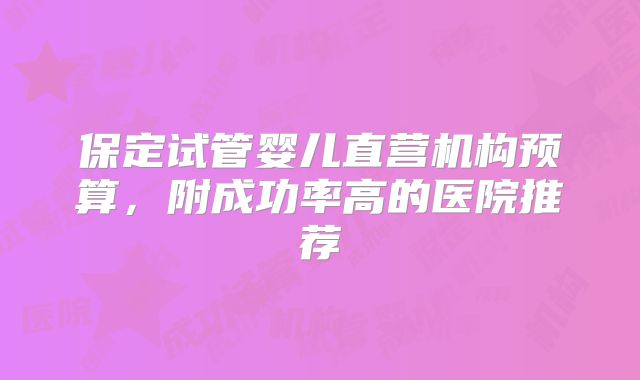 保定试管婴儿直营机构预算，附成功率高的医院推荐