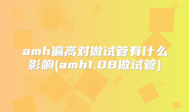 amh偏高对做试管有什么影响(amh1.08做试管)