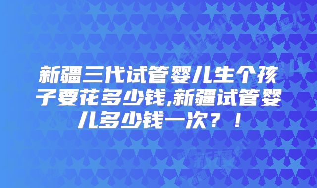 新疆三代试管婴儿生个孩子要花多少钱,新疆试管婴儿多少钱一次？！