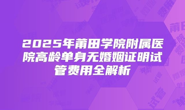 2025年莆田学院附属医院高龄单身无婚姻证明试管费用全解析