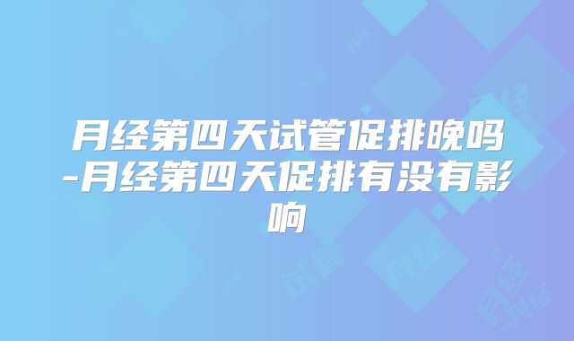月经第四天试管促排晚吗-月经第四天促排有没有影响