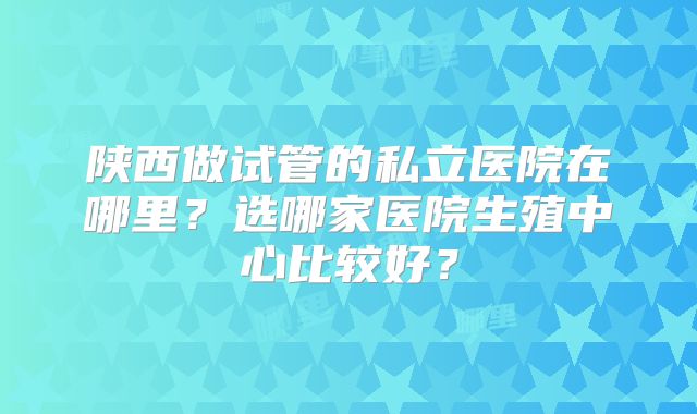 陕西做试管的私立医院在哪里？选哪家医院生殖中心比较好？