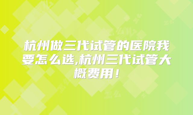 杭州做三代试管的医院我要怎么选,杭州三代试管大概费用！