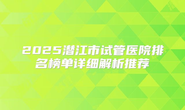 2025潜江市试管医院排名榜单详细解析推荐