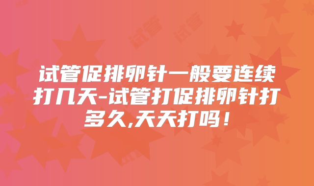 试管促排卵针一般要连续打几天-试管打促排卵针打多久,天天打吗！