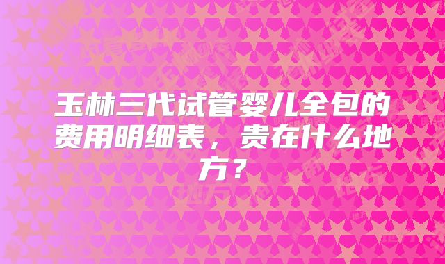 玉林三代试管婴儿全包的费用明细表，贵在什么地方？