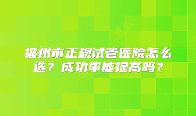 福州市正规试管医院怎么选？成功率能提高吗？