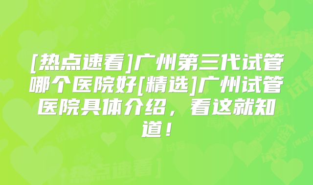 [热点速看]广州第三代试管哪个医院好[精选]广州试管医院具体介绍，看这就知道！