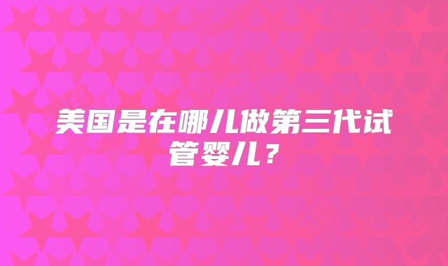 美国是在哪儿做第三代试管婴儿？