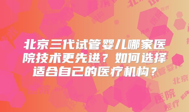 北京三代试管婴儿哪家医院技术更先进？如何选择适合自己的医疗机构？