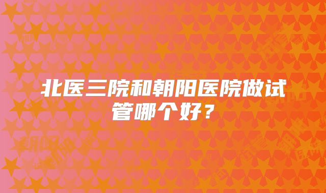 北医三院和朝阳医院做试管哪个好？
