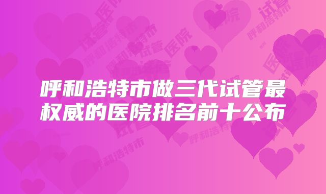 呼和浩特市做三代试管最权威的医院排名前十公布