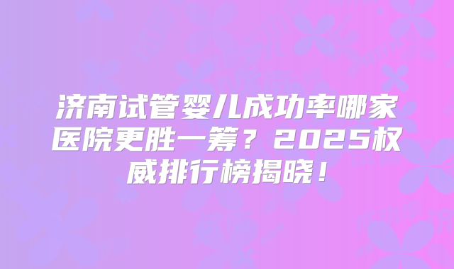 济南试管婴儿成功率哪家医院更胜一筹？2025权威排行榜揭晓！