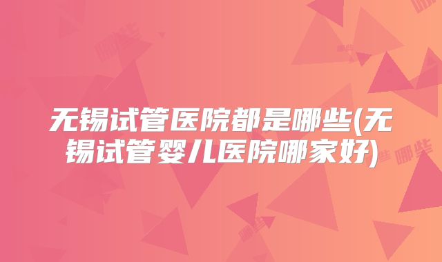 无锡试管医院都是哪些(无锡试管婴儿医院哪家好)