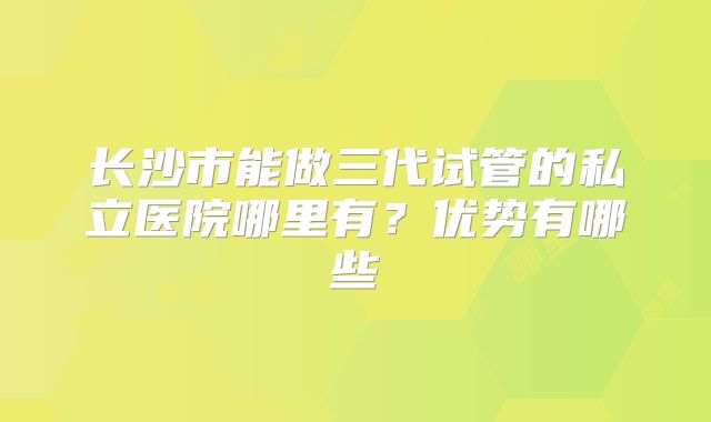 长沙市能做三代试管的私立医院哪里有？优势有哪些