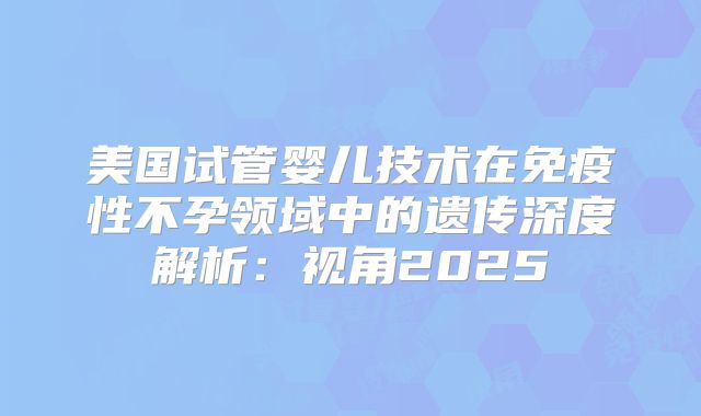 美国试管婴儿技术在免疫性不孕领域中的遗传深度解析：视角2025