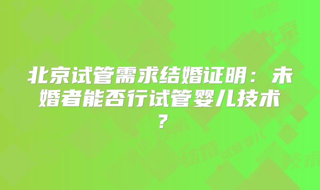 北京试管需求结婚证明：未婚者能否行试管婴儿技术？