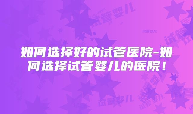 如何选择好的试管医院-如何选择试管婴儿的医院！