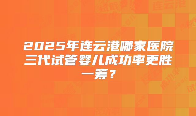 2025年连云港哪家医院三代试管婴儿成功率更胜一筹？