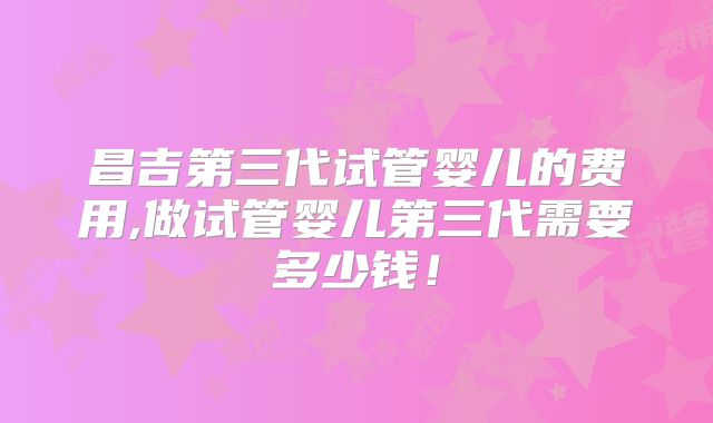 昌吉第三代试管婴儿的费用,做试管婴儿第三代需要多少钱！
