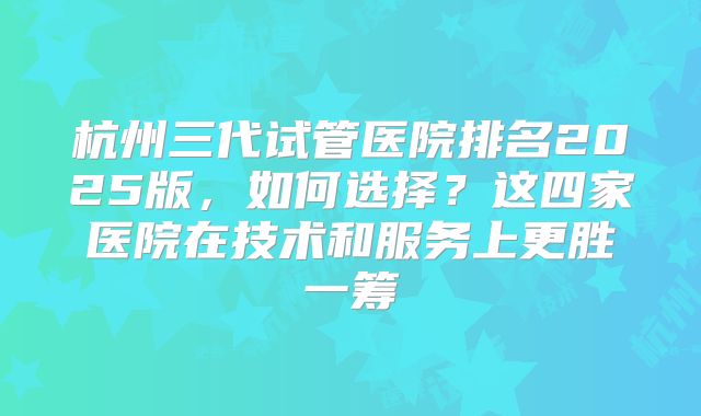 杭州三代试管医院排名2025版，如何选择？这四家医院在技术和服务上更胜一筹