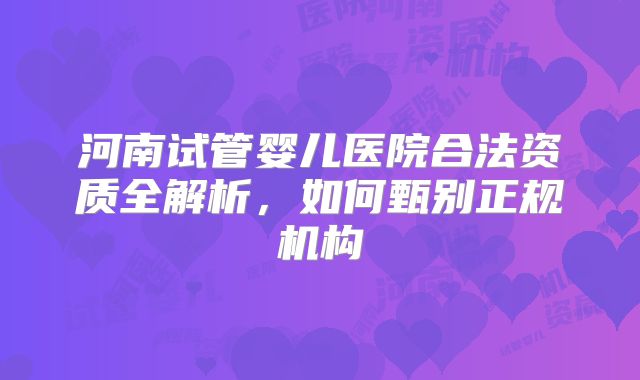 河南试管婴儿医院合法资质全解析，如何甄别正规机构