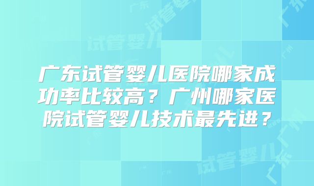 广东试管婴儿医院哪家成功率比较高？广州哪家医院试管婴儿技术最先进？