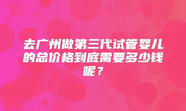 去广州做第三代试管婴儿的总价格到底需要多少钱呢？