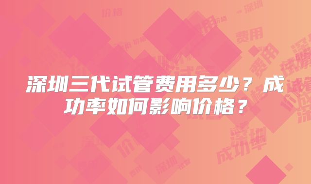 深圳三代试管费用多少？成功率如何影响价格？
