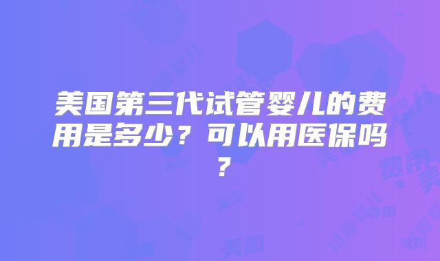 美国第三代试管婴儿的费用是多少？可以用医保吗？