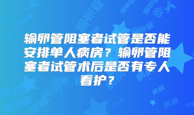 输卵管阻塞者试管是否能安排单人病房？输卵管阻塞者试管术后是否有专人看护？