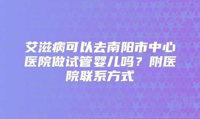 艾滋病可以去南阳市中心医院做试管婴儿吗?附医院联系方式