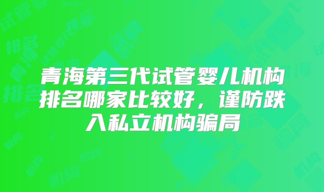 青海第三代试管婴儿机构排名哪家比较好，谨防跌入私立机构骗局