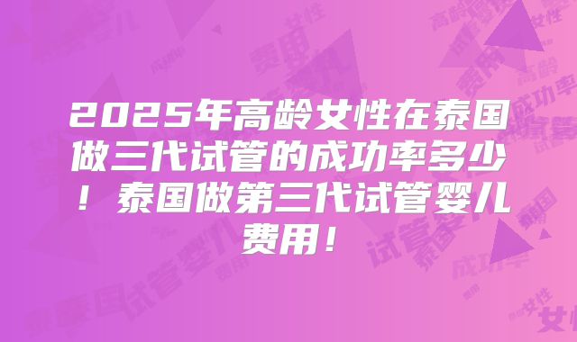 2025年高龄女性在泰国做三代试管的成功率多少！泰国做第三代试管婴儿费用！