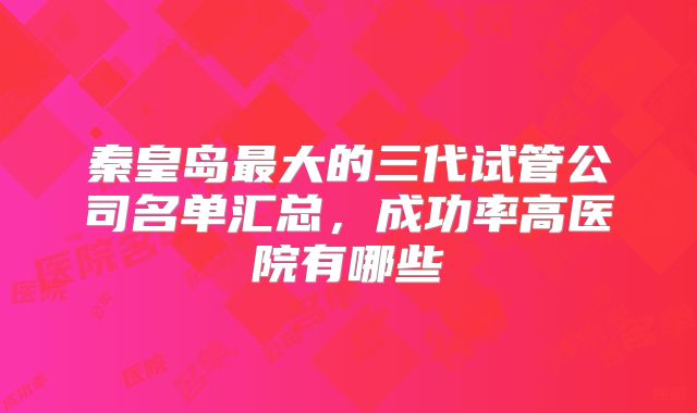 秦皇岛最大的三代试管公司名单汇总，成功率高医院有哪些
