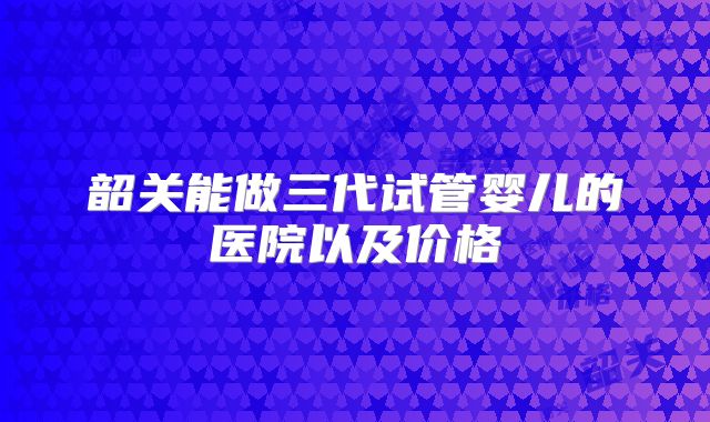 韶关能做三代试管婴儿的医院以及价格
