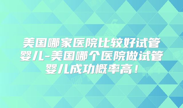 美国哪家医院比较好试管婴儿-美国哪个医院做试管婴儿成功概率高！