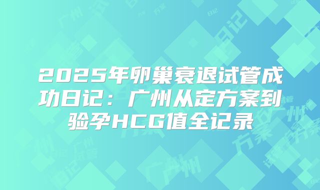 2025年卵巢衰退试管成功日记：广州从定方案到验孕HCG值全记录