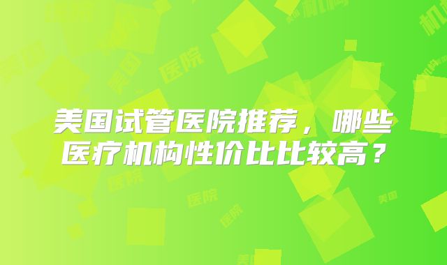 美国试管医院推荐，哪些医疗机构性价比比较高？