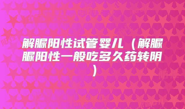 解脲阳性试管婴儿(解脲脲阳性一般吃多久药转阴)