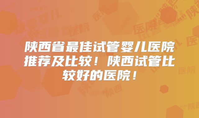 陕西省最佳试管婴儿医院推荐及比较！陕西试管比较好的医院！