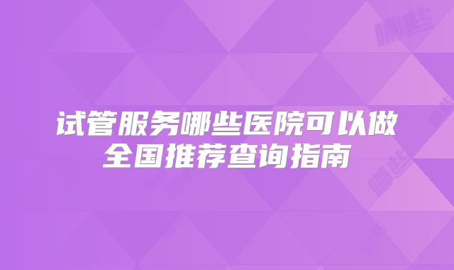 试管服务哪些医院可以做全国推荐查询指南