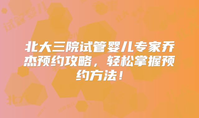 北大三院试管婴儿专家乔杰预约攻略，轻松掌握预约方法！