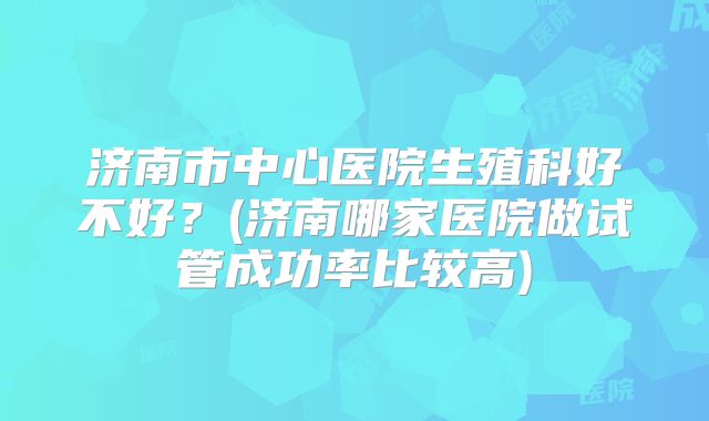 济南市中心医院生殖科好不好？(济南哪家医院做试管成功率比较高)